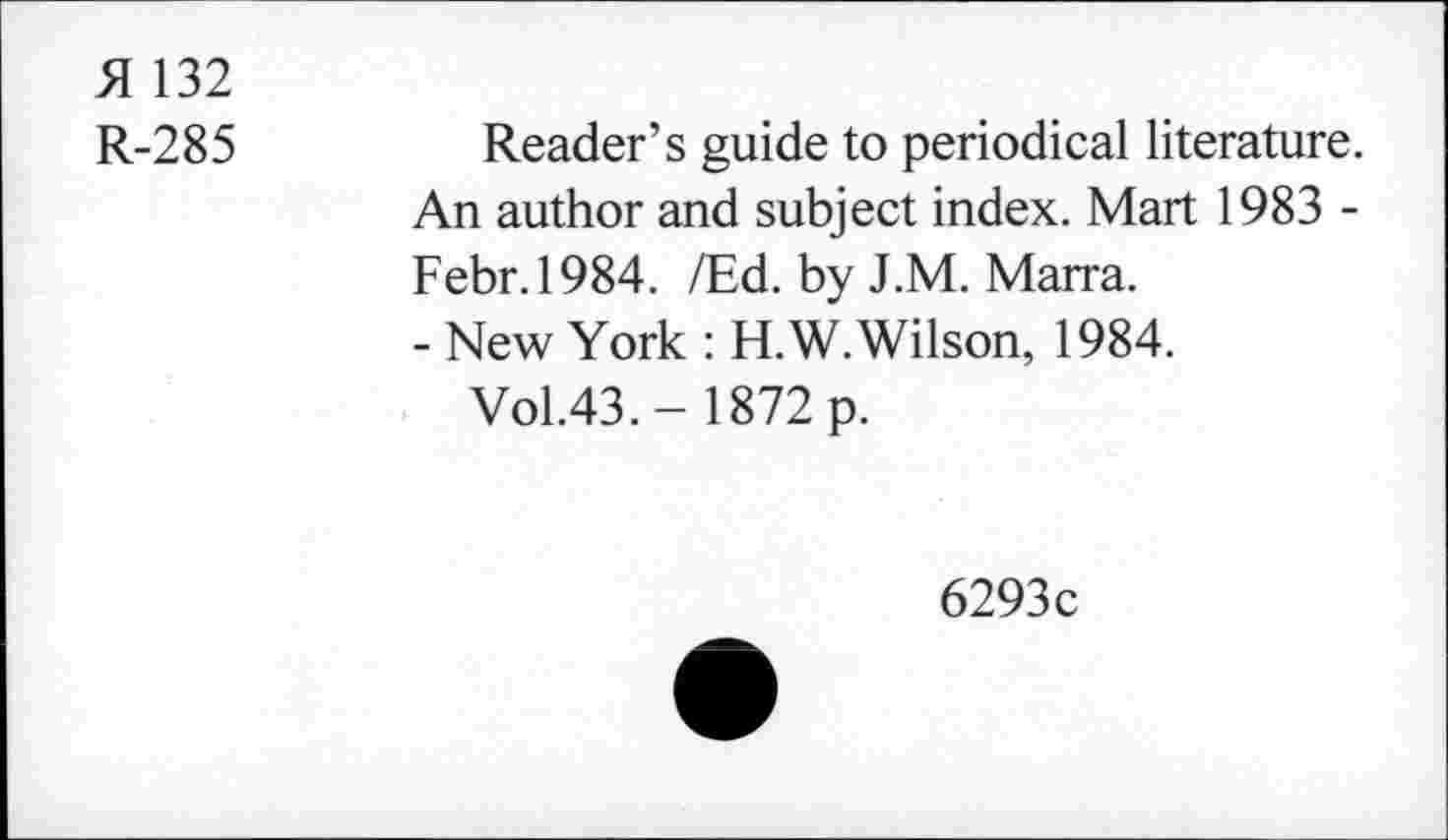 ﻿A 132
R-285
Reader’s guide to periodical literature. An author and subject index. Mart 1983 -Febr.1984. /Ed. by J.M. Marra.
- New York : H.W. Wilson, 1984.
Vol.43.- 1872 p.
6293c